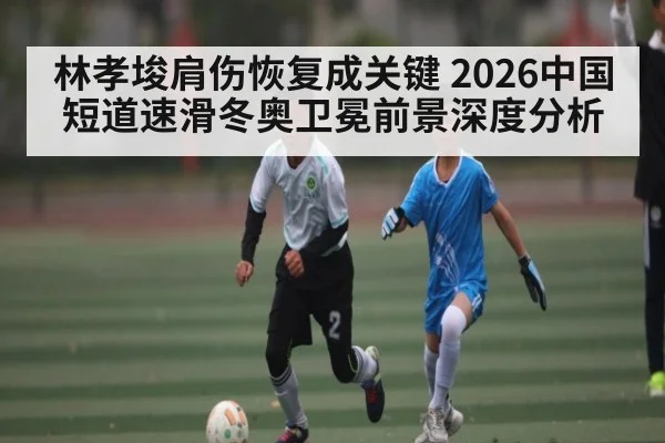 林孝埈肩伤恢复成关键 2026中国短道速滑冬奥卫冕前景深度分析